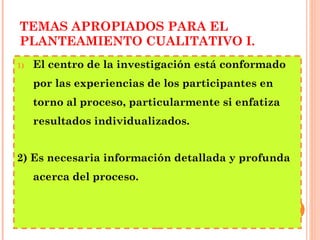TEMAS APROPIADOS PARA EL PLANTEAMIENTO CUALITATIVO I. El centro de la investigación está conformado por las experiencias de los participantes en torno al proceso, particularmente si enfatiza resultados individualizados. 2) Es necesaria información detallada y profunda acerca del proceso. 
