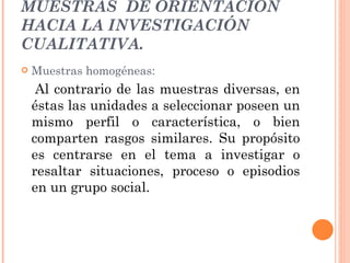 MUESTRAS  DE ORIENTACIÓN HACIA LA INVESTIGACIÓN CUALITATIVA. Muestras homogéneas:  Al contrario de las muestras diversas, en éstas las unidades a seleccionar poseen un mismo perfil o característica, o bien comparten rasgos similares. Su propósito es centrarse en el tema a investigar o resaltar situaciones, proceso o episodios en un grupo social. 