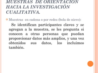 MUESTRAS  DE ORIENTACIÓN HACIA LA INVESTIGACIÓN CUALITATIVA. Muestras  en cadena o por redes (bola de nieve): Se identifican participantes claves y se agregan a la muestra, se les pregunta si conocen a otras personas que puedan proporcionar datos más amplios, y una vez obtenidos sus datos, los incluimos también. 