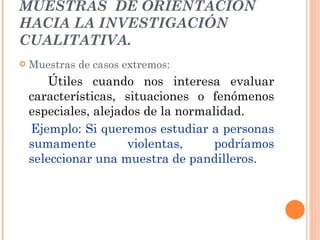 MUESTRAS  DE ORIENTACIÓN HACIA LA INVESTIGACIÓN CUALITATIVA. Muestras de casos extremos: Útiles cuando nos interesa evaluar características, situaciones o fenómenos especiales, alejados de la normalidad. Ejemplo: Si queremos estudiar a personas sumamente violentas, podríamos seleccionar una muestra de pandilleros. 