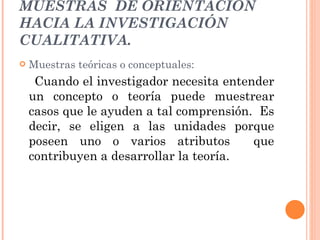MUESTRAS  DE ORIENTACIÓN HACIA LA INVESTIGACIÓN CUALITATIVA. Muestras teóricas o conceptuales: Cuando el investigador necesita entender un concepto o teoría puede muestrear casos que le ayuden a tal comprensión.  Es decir, se eligen a las unidades porque poseen uno o varios atributos  que contribuyen a desarrollar la teoría. 
