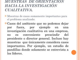 MUESTRAS  DE ORIENTACIÓN HACIA LA INVESTIGACIÓN CUALITATIVA. Muestras de casos sumamente importantes para el problema analizado:  Casos del ambiente que no podemos dejar por fuera, por ejemplo en una investigación cualitativa en una empresa, no es conveniente prescindir del presidente o director general. Incluso hay muestras  que únicamente considera casos importantes. Por ejemplo, un estudio de pandillas donde solamente se entrevista a los líderes. 