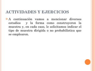 ACTIVIDADES Y EJERCICIOS A continuación vamos a mencionar diversos estudios  y la forma como construyeron la muestra y, en cada caso, le solicitamos indicar el tipo de muestra dirigida o no probabilística que se emplearon. 