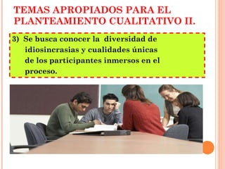 TEMAS APROPIADOS PARA EL PLANTEAMIENTO CUALITATIVO II. 3)  Se busca conocer la  diversidad de idiosincrasias y cualidades únicas  de los participantes inmersos en el  proceso. 