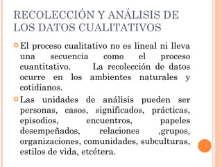 RECOLECCIÓN Y ANÁLISIS DE LOS DATOS CUALITATIVOS El proceso cualitativo no es lineal ni lleva una secuencia como el proceso cuantitativo.  La recolección de datos ocurre en los ambientes naturales y cotidianos. Las unidades de análisis pueden ser personas, casos, significados, prácticas, episodios, encuentros, papeles desempeñados, relaciones ,grupos, organizaciones, comunidades, subculturas, estilos de vida, etcétera. 