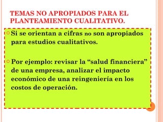 TEMAS NO APROPIADOS PARA EL PLANTEAMIENTO CUALITATIVO. Si se orientan a cifras  no  son apropiados para estudios cualitativos.  Por ejemplo: revisar la “salud financiera” de una empresa, analizar el impacto económico de una reingeniería en los costos de operación. 