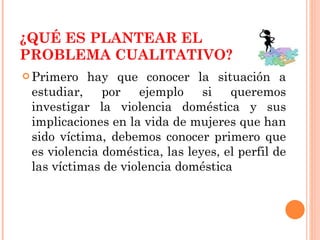 ¿QUÉ ES PLANTEAR EL PROBLEMA CUALITATIVO? Primero hay que conocer la situación a estudiar, por ejemplo si queremos investigar la violencia doméstica y sus implicaciones en la vida de mujeres que han sido víctima, debemos conocer primero que es violencia doméstica, las leyes, el perfil de las víctimas de violencia doméstica 