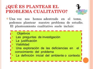 ¿QUÉ ES PLANTEAR EL PROBLEMA CUALITATIVO? Una vez  nos  hemos adentrado  en  el  tema,  podemos  plantear  nuestro  problema  de  estudio.  El  planteamiento  cualitativo  suele  incluir: Objetivos Las  preguntas  de investigación La  justificación  Viabilidad Una  exploración  de  las  deficiencias  en  el  conocimiento  del  problema  La  definición  inicial  del  ambiente o  contexto 