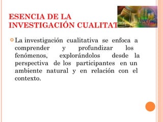 ESENCIA DE LA INVESTIGACIÓN CUALITATIVA La investigación  cualitativa  se  enfoca  a  comprender  y  profundizar  los  fenómenos,  explorándolos  desde la perspectiva  de los  participantes  en un  ambiente  natural  y  en  relación  con  el  contexto. 