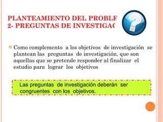 PLANTEAMIENTO DEL PROBLEMA 2- PREGUNTAS DE INVESTIGACIÓN Como complemento  a los objetivos  de investigación  se plantean las  preguntas  de investigación, que son aquellas que se pretende responder al finalizar  el  estudio para  lograr  los  objetivos Las preguntas  de investigación deberán  ser  congruentes  con los  objetivos. 