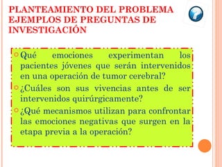 PLANTEAMIENTO DEL PROBLEMA EJEMPLOS DE PREGUNTAS DE INVESTIGACIÓN Qué emociones experimentan los pacientes jóvenes que serán intervenidos en una operación de tumor cerebral? ¿Cuáles son sus vivencias antes de ser intervenidos quirúrgicamente? ¿Qué mecanismos utilizan para confrontar las emociones negativas que surgen en la etapa previa a la operación? 