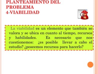 PLANTEAMIENTO DEL PROBLEMA 4 - VIABILIDAD La viabilidad  es un elemento que también se valora y se ubica en cuanto al tiempo, recursos y habilidades.  Es necesario que nos cuestionemos:  ¿es posible  llevar a cabo el estudio? ¿poseemos recursos para hacerlo? 