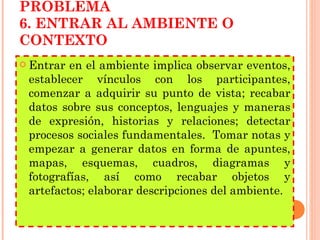 PLANTEAMIENTO DEL PROBLEMA 6. ENTRAR AL AMBIENTE O CONTEXTO Entrar en el ambiente implica observar eventos, establecer vínculos con los participantes, comenzar a adquirir su punto de vista; recabar datos sobre sus conceptos, lenguajes y maneras de expresión, historias y relaciones; detectar procesos sociales fundamentales.  Tomar notas y empezar a generar datos en forma de apuntes, mapas, esquemas, cuadros, diagramas y fotografías, así como recabar objetos y artefactos; elaborar descripciones del ambiente. 