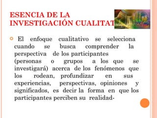 ESENCIA DE LA INVESTIGACIÓN CUALITATIVA El  enfoque  cualitativo  se  selecciona  cuando  se  busca  comprender  la  perspectiva  de los participantes  (personas  o  grupos  a los que  se investigará)  acerca  de los  fenómenos  que los  rodean, profundizar  en  sus  experiencias,  perspectivas, opiniones  y significados,  es  decir la  forma  en  que los participantes perciben su  realidad- 