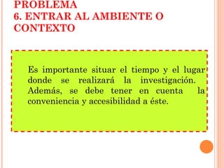 Es importante situar el tiempo y el lugar donde se realizará la investigación.  Además, se debe tener en cuenta  la conveniencia y accesibilidad a éste. PLANTEAMIENTO DEL PROBLEMA 6. ENTRAR AL AMBIENTE O CONTEXTO 