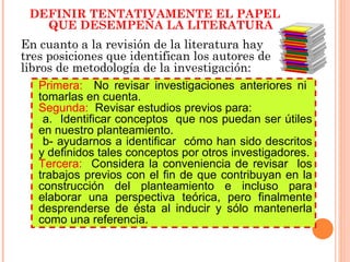 En cuanto a la revisión de la literatura hay tres posiciones que identifican los autores de libros de metodología de la investigación: Definir tentativamente el papel que desempeña la literatura DEFINIR TENTATIVAMENTE EL PAPEL QUE DESEMPEÑA LA LITERATURA Primera:  No revisar investigaciones anteriores ni  tomarlas en cuenta. Segunda:  Revisar estudios previos para:  a.  Identificar conceptos  que nos puedan ser útiles en nuestro planteamiento. b- ayudarnos a identificar  cómo han sido descritos y definidos tales conceptos por otros investigadores. Tercera:  Considera la conveniencia de revisar  los trabajos previos con el fin de que contribuyan en la construcción del planteamiento e incluso para elaborar una perspectiva teórica, pero finalmente desprenderse de ésta al inducir y sólo mantenerla como una referencia. 