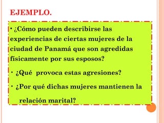 EJEMPLO. ¿ Cómo pueden describirse las experiencias de ciertas mujeres de la ciudad de Panamá que son agredidas físicamente por sus esposos? ¿Qué  provoca estas agresiones? ¿Por qué dichas mujeres mantienen la  relación marital?   