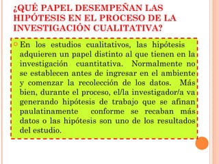 ¿QUÉ PAPEL DESEMPEÑAN LAS HIPÓTESIS EN EL PROCESO DE LA INVESTIGACIÓN CUALITATIVA? En los estudios cualitativos, las hipótesis  adquieren un papel distinto al que tienen en la investigación  cuantitativa.  Normalmente no se establecen antes de ingresar en el ambiente y comenzar la recolección de los datos.  Más bien, durante el proceso, el/la investigador/a va generando hipótesis de trabajo que se afinan paulatinamente  conforme se recaban más datos o las hipótesis son uno de los resultados del estudio. 