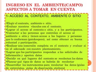 INGRESO EN  EL  AMBIENTE(CAMPO) ASPECTOS A TOMAR  EN CUENTA 1- ACCESO  AL  CONTEXTO,  AMBIENTE O  SITIO Elegir el contexto,  ambiente o  sitio. Evaluar  nuestros  vínculos con el  contexto. Lograr  el  acceso  al  contexto o  sitio,  y  a  los  participantes. Contactar  a las  personas  que  controlan  el  acceso  al  ambiente  o  sitio y  tienen acceso  a  los  lugares  y  personas  que lo conforman (gatekeepers),  así  como  obtener  su  buena voluntad  y participación. Realizar una inmersión  completa  en  el  contexto  y  evaluar  si  es  el  adecuado  con nuestro  planteamiento. Lograr que los participantes  respondan  a las  solicitudes  de  información y  aporten  datos Decidir  en  qué  lugares  del  contexto se  recolectan los datos Planear qué  tipos de  datos  se  habrán  de  recolectar Desarrollar  los instrumentos para  recolectar  los  datos (guías de  entrevistas,  guías  de observación, etcétera) 