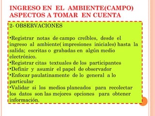 INGRESO EN  EL  AMBIENTE(CAMPO) ASPECTOS A TOMAR  EN CUENTA 2- OBSERVACIONES Registrar  notas  de campo  creíbles,  desde  el  ingreso  al  ambiente( impresiones  iniciales) hasta  la  salida;  escritas o  grabadas en  algún medio  electrónico. Registrar citas  textuales de los  participantes Definir  y  asumir  el papel  de observador Enfocar paulatinamente  de lo  general  a lo particular Validar  si  los  medios planeados  para  recolectar  los  datos  son las mejores  opciones  para  obtener información. 