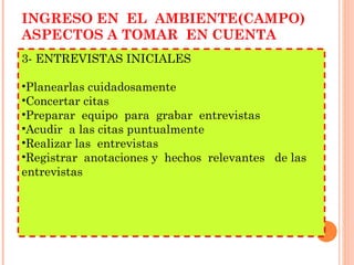 INGRESO EN  EL  AMBIENTE(CAMPO) ASPECTOS A TOMAR  EN CUENTA 3- ENTREVISTAS INICIALES Planearlas cuidadosamente Concertar citas Preparar  equipo  para  grabar  entrevistas Acudir  a las citas puntualmente Realizar las  entrevistas Registrar  anotaciones y  hechos  relevantes  de las  entrevistas 