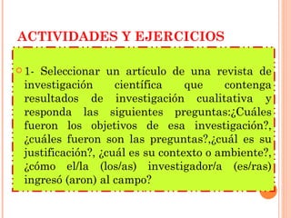 ACTIVIDADES Y EJERCICIOS 1- Seleccionar un artículo de una revista de investigación científica que contenga resultados de investigación cualitativa y responda las siguientes preguntas:¿Cuáles fueron los objetivos de esa investigación?, ¿cuáles fueron son las preguntas?,¿cuál es su justificación?, ¿cuál es su contexto o ambiente?, ¿cómo el/la (los/as) investigador/a (es/ras) ingresó (aron) al campo? 