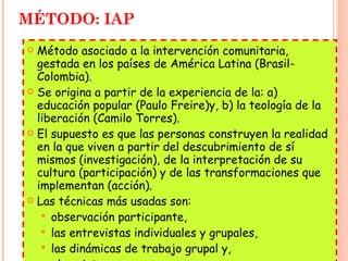 MÉTODO: IAP Método asociado a la intervención comunitaria, gestada en los países de América Latina (Brasil-Colombia). Se origina a partir de la experiencia de la: a) educación popular (Paulo Freire)y, b) la teología de la liberación (Camilo Torres). El supuesto es que las personas construyen la realidad en la que viven a partir del descubrimiento de sí mismos (investigación), de la interpretación de su cultura (participación) y de las transformaciones que implementan (acción). Las técnicas más usadas son:  observación participante,  las entrevistas individuales y grupales,  las dinámicas de trabajo grupal y,  el registro. 