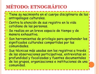 MÉTODO: ETNOGRÁFICO Tiene su nacimiento en el cuerpo disciplinario de los antropólogos culturales. Centra la atención de sus registro en la vida cotidiana de las personas. Se realiza en un breve espacio de tiempo y de manera exhaustiva. Son herramientas de privilegio para aprehender los significados culturales compartidos por las comunidades. Sus técnicas más usadas son los registros a través de las observaciones participativas, entrevistas en profundidad y focalizadas y fuentes documentales de los grupos, organizaciones e instituciones de una comunidad. 