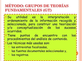 MÉTODO: GRUPOS DE TEORÍAS FUNDAMENTALES (GT) Su utilidad es la interpretación y ordenamiento de la información recogida y seleccionada, para construir una teorización y/o conceptualización de los sucesos ocurridos. Tiene puntos de encuentro con los procedimientos del análisis de contenido. Las técnicas más usadas son: las entrevistas focalizadas,  las fuentes documentales seleccionadas y, los registros. 