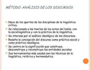 MÉTODO: ANÁLISIS DE LOS DISCURSOS Nace de los aportes de las disciplinas de la lingüística crítica. Se relacionada a las teorías de los actos del habla, con la sociolingüística y con la práctica de la lingüística. Se interesa por el análisis ideológico de los discursos. Resalta la concepción del discurso como práctica social y como práctica ideológica. Se centra en la significación que construye, desconstruye y reconstruye las entidades sociales. Sus herramientas más usadas son las técnicas de la lingüística, retórica y hermenéutica. 