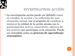 INVESTIGATION ACCI Ó N La investigación acción puede ser definida  como el estudio, la acción y la reflexión de una situación social , con el propósito de  cambiar o mejorar  la calidad de la acción misma con la  participación activa, consciente, abierta de los actores  que participan en la situación. Puede ser entendida como un  proceso de aprendizaje sistemático. 