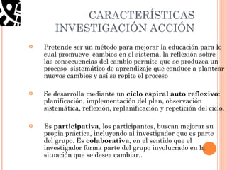 CARACTERÍSTICAS INVESTIGACIÓN ACCIÓN Pretende ser un método para mejorar la educación para lo cual promueve  cambios en el sistema, la reflexión sobre las consecuencias del cambio permite que se produzca un proceso  sistemático de aprendizaje que conduce a plantear nuevos cambios y así se repite el proceso Se desarrolla mediante un  ciclo espiral auto reflexivo : planificación, implementación del plan, observación sistemática, reflexión, replanificación y repetición del ciclo. Es  participativa , los participantes, buscan mejorar su propia práctica, incluyendo al investigador que es parte del grupo. Es  colaborativa , en el sentido que el investigador forma parte del grupo involucrado en la situación que se desea cambiar..  