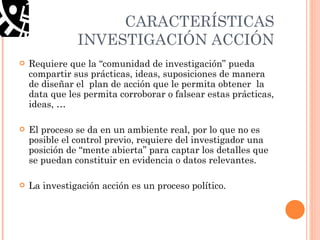 CARACTERÍSTICAS INVESTIGACIÓN ACCIÓN Requiere que la “comunidad de investigación” pueda compartir sus prácticas, ideas, suposiciones de manera de diseñar el  plan de acción que le permita obtener  la data que les permita corroborar o falsear estas prácticas, ideas, … El proceso se da en un ambiente real, por lo que no es posible el control previo, requiere del investigador una posición de “mente abierta” para captar los detalles que se puedan constituir en evidencia o datos relevantes. La investigación acción es un proceso político. 