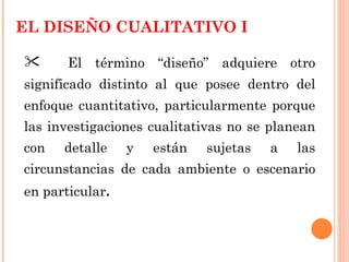 EL DISEÑO CUALITATIVO I  El término “diseño” adquiere otro significado distinto al que posee dentro del enfoque cuantitativo, particularmente porque las investigaciones cualitativas no se planean con detalle y están sujetas a las circunstancias de cada ambiente o escenario en particular .  