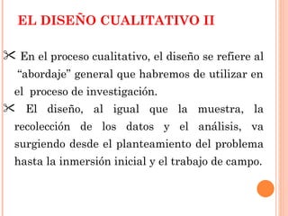 EL DISEÑO CUALITATIVO II  En el proceso cualitativo, el diseño se refiere al  “abordaje” general que habremos de utilizar en el  proceso de investigación. El diseño, al igual que la muestra, la recolección de los datos y el análisis, va surgiendo desde el planteamiento del problema hasta la inmersión inicial y el trabajo de campo. 