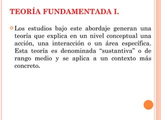 TEORÍA FUNDAMENTADA I. Los estudios bajo este abordaje generan una teoría que explica en un nivel conceptual una acción, una interacción o un área específica. Esta teoría es denominada “sustantiva” o de rango medio y se aplica a un contexto más concreto .   