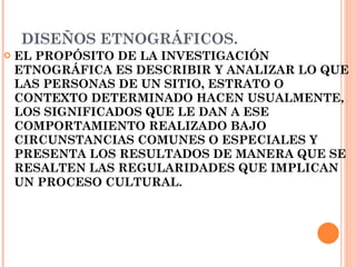 DISEÑOS ETNOGRÁFICOS. EL PROPÓSITO DE LA INVESTIGACIÓN ETNOGRÁFICA ES DESCRIBIR Y ANALIZAR LO QUE LAS PERSONAS DE UN SITIO, ESTRATO O CONTEXTO DETERMINADO HACEN USUALMENTE, LOS SIGNIFICADOS QUE LE DAN A ESE COMPORTAMIENTO REALIZADO BAJO CIRCUNSTANCIAS COMUNES O ESPECIALES Y PRESENTA LOS RESULTADOS DE MANERA QUE SE RESALTEN LAS REGULARIDADES QUE IMPLICAN UN PROCESO CULTURAL.   