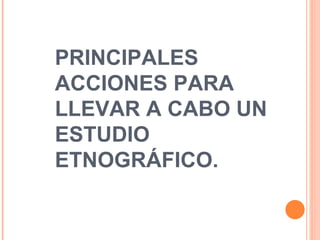 PRINCIPALES ACCIONES PARA LLEVAR A CABO UN ESTUDIO ETNOGRÁFICO. 
