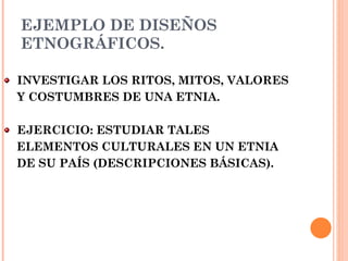 EJEMPLO DE DISEÑOS ETNOGRÁFICOS. INVESTIGAR LOS RITOS, MITOS, VALORES Y COSTUMBRES DE UNA ETNIA. EJERCICIO: ESTUDIAR TALES ELEMENTOS CULTURALES EN UN ETNIA DE SU PAÍS (DESCRIPCIONES BÁSICAS). 