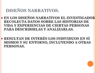 DISEÑOS NARRATIVOS. EN LOS DISEÑOS NARRATIVOS EL INVESTIGADOR RECOLECTA DATOS SOBRE LAS HISTORIAS DE VIDA Y EXPERIENCIAS DE CIERTAS PERSONAS PARA DESCRIBIRLAS Y ANALIZARLAS.  RESULTAN DE INTERÉS LOS INDIVIDUOS EN SÍ MISMOS Y SU ENTORNO, INCLUYENDO A OTRAS PERSONAS. 