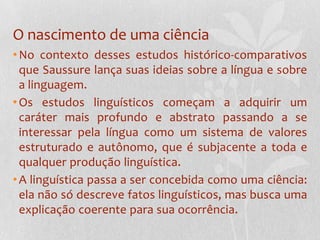 O nascimento de uma ciênciaNo contexto desses estudos histórico-comparativos que Saussure lança suas ideias sobre a língua e sobre a linguagem. Os estudos linguísticos começam a adquirir um caráter mais profundo e abstrato passando a se interessar pela língua como um sistema de valores estruturado e autônomo, que é subjacente a toda e qualquer produção linguística. A linguística passa a ser concebida como uma ciência: ela não só descreve fatos linguísticos, mas busca uma explicação coerente para sua ocorrência.