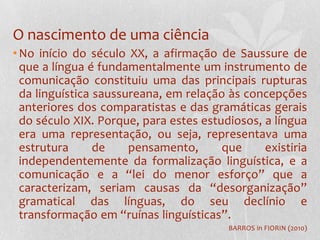O nascimento de uma ciênciaNo início do século XX, a afirmação de Saussure de que a língua é fundamentalmente um instrumento de comunicação constituiu uma das principais rupturas da linguística saussureana, em relação às concepções anteriores dos comparatistas e das gramáticas gerais do século XIX. Porque, para estes estudiosos, a língua era uma representação, ou seja, representava uma estrutura de pensamento, que existiria independentemente da formalização linguística, e a comunicação e a “lei do menor esforço” que a caracterizam, seriam causas da “desorganização” gramatical das línguas, do seu declínio e transformação em “ruínas linguísticas”.BARROS in FIORIN (2010)