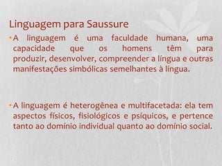 Linguagem para SaussureA linguagem é uma faculdade humana, uma capacidade que os homens têm para produzir, desenvolver, compreender a língua e outras manifestações simbólicas semelhantes à língua.A linguagem é heterogênea e multifacetada: ela tem aspectos físicos, fisiológicos e psíquicos, e pertence tanto ao domínio individual quanto ao domínio social.