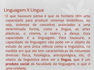 Linguagem X LínguaO que Saussure pensa é que os homens têm uma capacidade para produzir sistemas simbólicos, ou seja, sistemas de conceitos associados a uma determinada forma, como a língua, as artes plásticas, o cinema, o teatro, a dança. Essa capacidade é a linguagem. Para Saussure, a capacidade da linguagem não pode ser o objeto de estudo de uma única ciência como a linguística, na medida em que ela tem características de naturezas diversas: física, fisiológica, antropológica, etc. O objeto da linguística deve ser a língua, que é um produto social da faculdade da linguagem, e que é uma unidade.