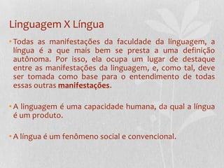 Linguagem X LínguaTodas as manifestações da faculdade da linguagem, a língua é a que mais bem se presta a uma definição autônoma. Por isso, ela ocupa um lugar de destaque entre as manifestações da linguagem, e, como tal, deve ser tomada como base para o entendimento de todas essas outras manifestações.A linguagem é uma capacidade humana, da qual a língua é um produto.A língua é um fenômeno social e convencional.