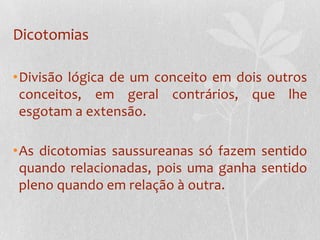 DicotomiasDivisão lógica de um conceito em dois outros conceitos, em geral contrários, que lhe esgotam a extensão.As dicotomias saussureanas só fazem sentido quando relacionadas, pois uma ganha sentido pleno quando em relação à outra.