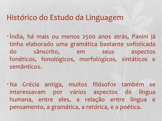 Histórico do Estudo da LinguagemÍndia, há mais ou menos 2500 anos atrás, Panini já tinha elaborado uma gramática bastante sofisticada do sânscrito, em seus aspectos fonéticos, fonológicos, morfológicos, sintáticos e semânticos.Na Grécia antiga, muitos filósofos também se interessavam por vários aspectos da língua humana, entre eles, a relação entre língua e pensamento, a gramática, a retórica, e a poética.