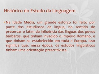 Histórico do Estudo da LinguagemNa Idade Média, um grande esforço foi feito por parte dos estudiosos da língua, no sentido de preservar o latim da influência das línguas dos povos bárbaros, que tinham invadido o Império Romano, e que tinham se estabelecido em toda a Europa. Isso significa que, nessa época, os estudos lingüísticos tinham uma orientação prescritivista.