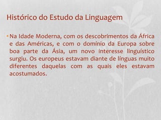 Histórico do Estudo da LinguagemNa Idade Moderna, com os descobrimentos da África e das Américas, e com o domínio da Europa sobre boa parte da Ásia, um novo interesse linguístico surgiu. Os europeus estavam diante de línguas muito diferentes daquelas com as quais eles estavam acostumados.