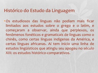 Histórico do Estudo da LinguagemOs estudiosos das línguas não podiam mais ficar limitados aos estudos sobre o grego e o latim, e começaram a observar, ainda que perplexos, os fenômenos fonéticos e gramaticais de línguas como o chinês, como certas línguas indígenas da América, e certas línguas africanas. Aí tem início uma linha de estudos lingüísticos que atingiu seu apogeu no século XIX: os estudos histórico-comparativos.